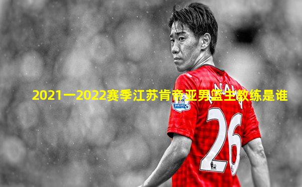 2021一2022赛季江苏肯帝亚男篮主教练是谁