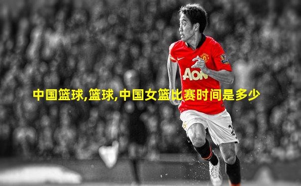 中国篮球,篮球,中国女篮比赛时间是多少