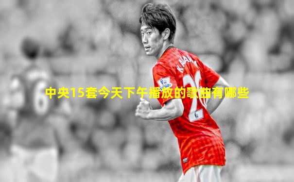 中央15套今天下午播放的歌曲有哪些