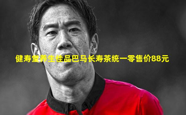 健寿堂养生佳品巴马长寿茶统一零售价88元