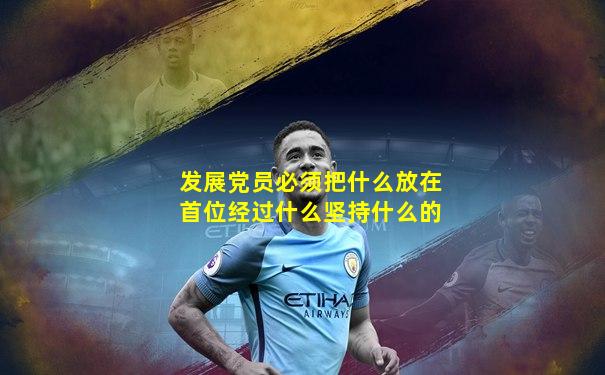 发展党员必须把什么放在首位经过什么坚持什么的