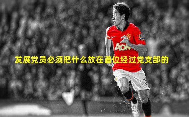 发展党员必须把什么放在首位经过党支部的
