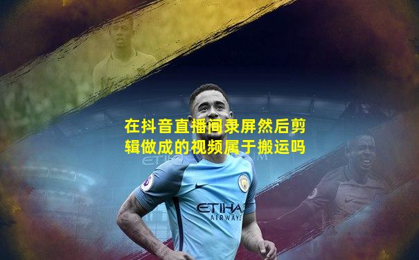 在抖音直播间录屏然后剪辑做成的视频属于搬运吗