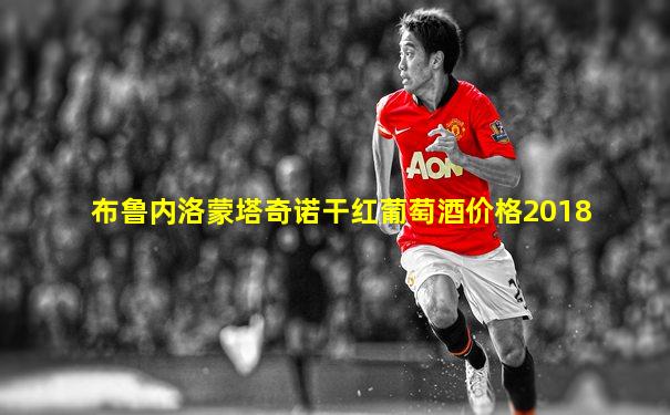 布鲁内洛蒙塔奇诺干红葡萄酒价格2018