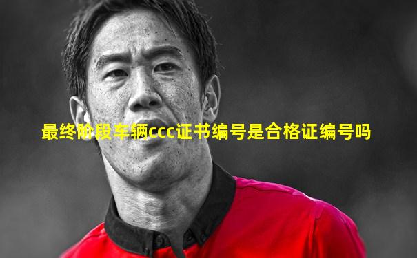 最终阶段车辆ccc证书编号是合格证编号吗
