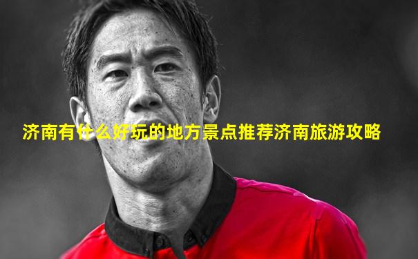 济南有什么好玩的地方景点推荐济南旅游攻略