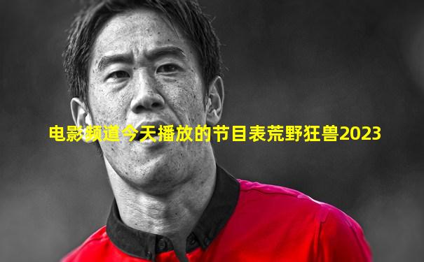 电影频道今天播放的节目表荒野狂兽2023