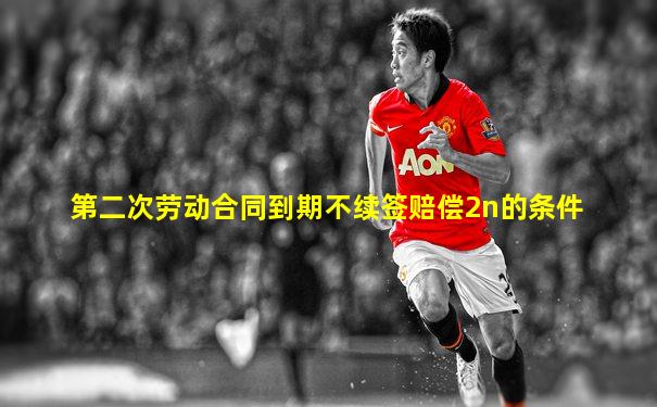 第二次劳动合同到期不续签赔偿2n的条件
