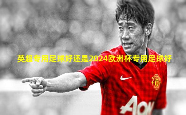 英超专用足球好还是2024欧洲杯专用足球好