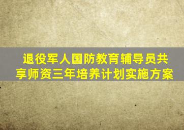 退役军人国防教育辅导员共享师资三年培养计划实施方案